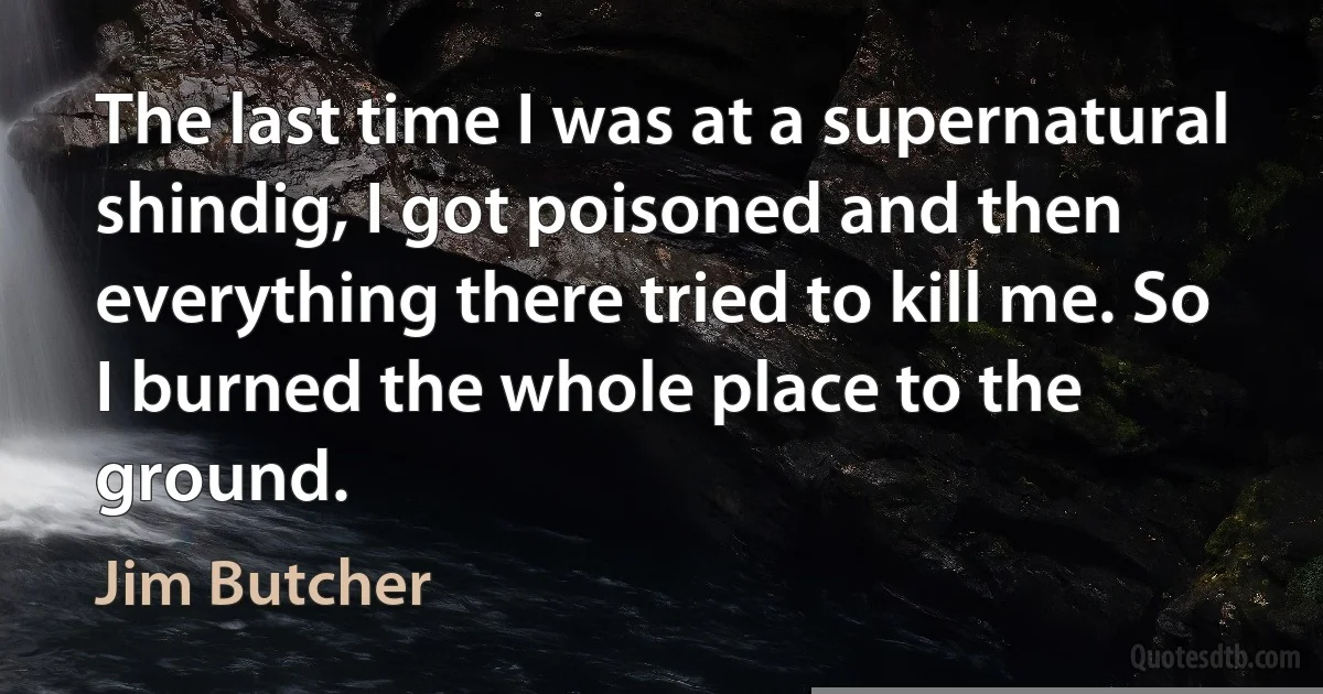 The last time I was at a supernatural shindig, I got poisoned and then everything there tried to kill me. So I burned the whole place to the ground. (Jim Butcher)