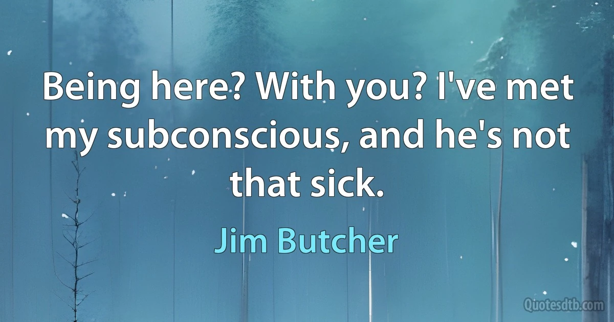 Being here? With you? I've met my subconscious, and he's not that sick. (Jim Butcher)