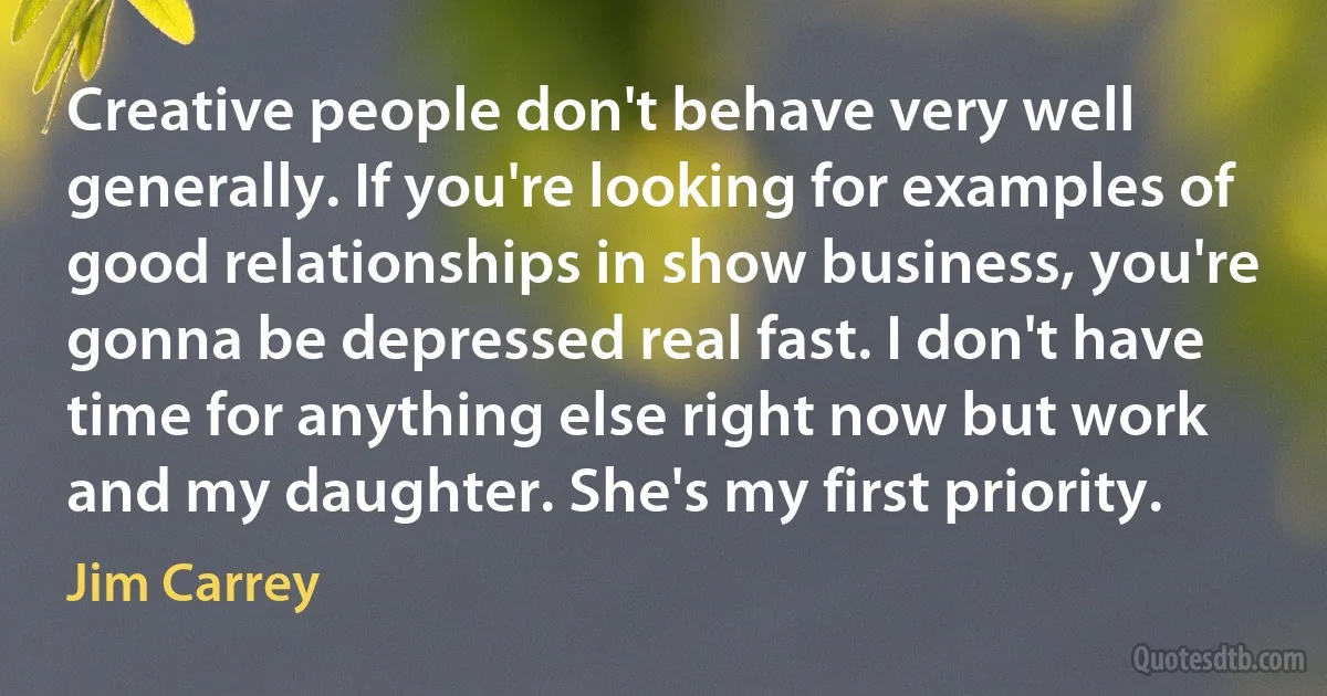 Creative people don't behave very well generally. If you're looking for examples of good relationships in show business, you're gonna be depressed real fast. I don't have time for anything else right now but work and my daughter. She's my first priority. (Jim Carrey)