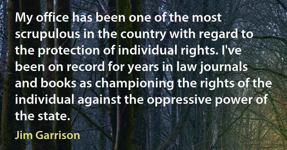 My office has been one of the most scrupulous in the country with regard to the protection of individual rights. I've been on record for years in law journals and books as championing the rights of the individual against the oppressive power of the state. (Jim Garrison)