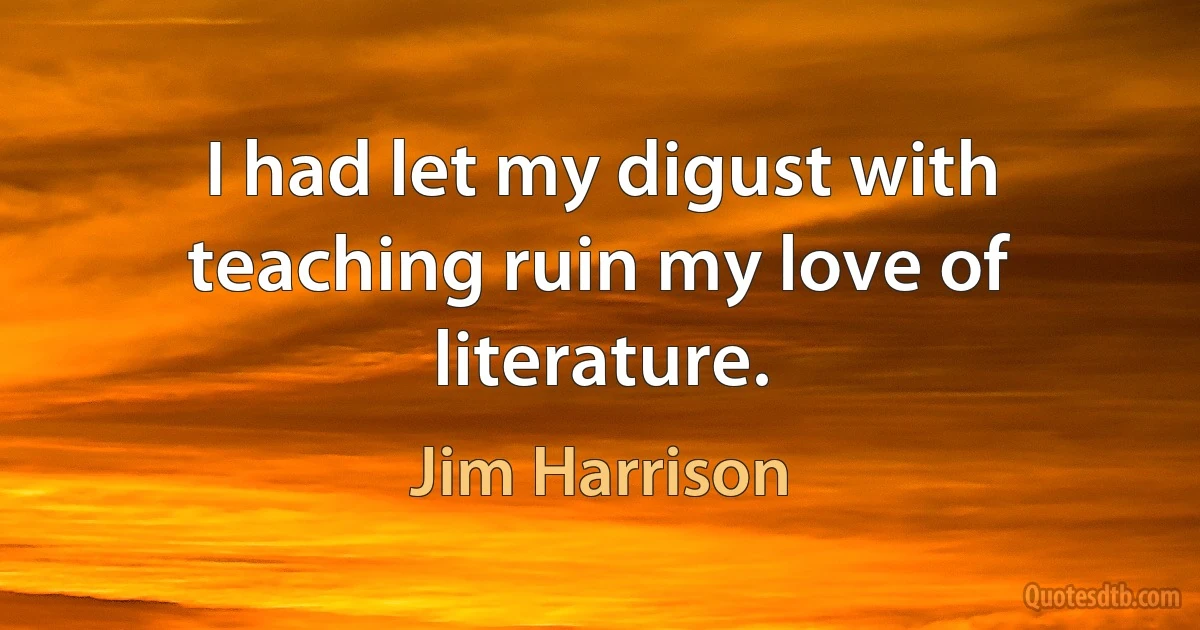 I had let my digust with teaching ruin my love of literature. (Jim Harrison)