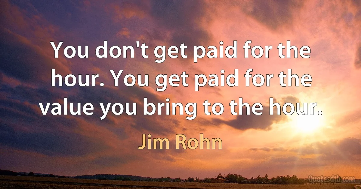 You don't get paid for the hour. You get paid for the value you bring to the hour. (Jim Rohn)