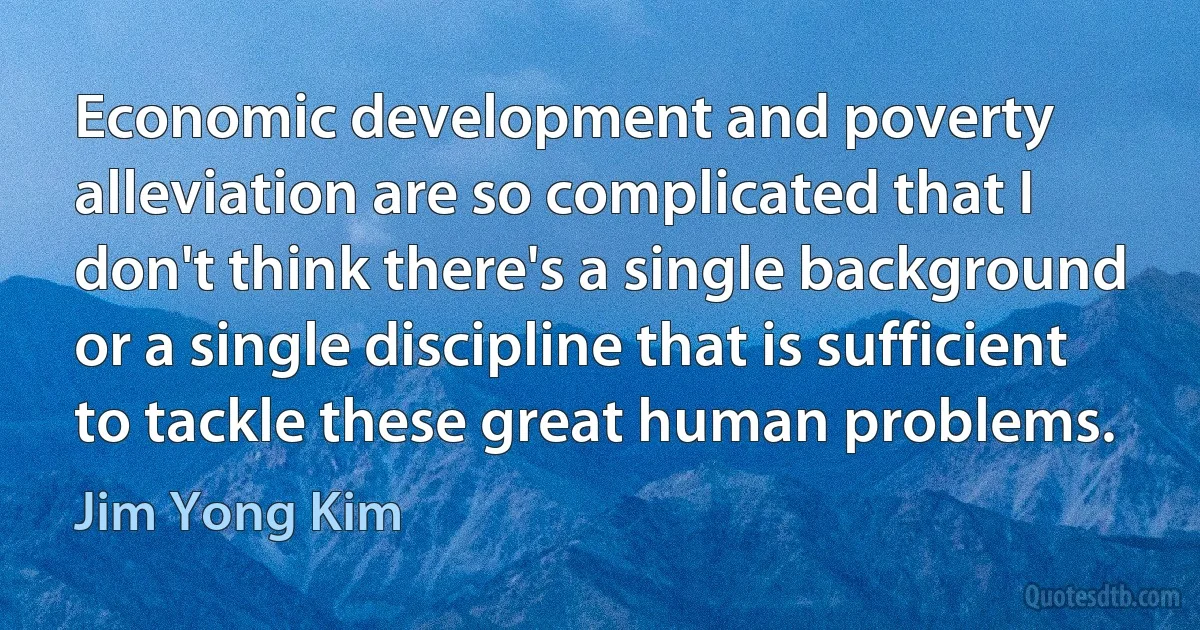 Economic development and poverty alleviation are so complicated that I don't think there's a single background or a single discipline that is sufficient to tackle these great human problems. (Jim Yong Kim)