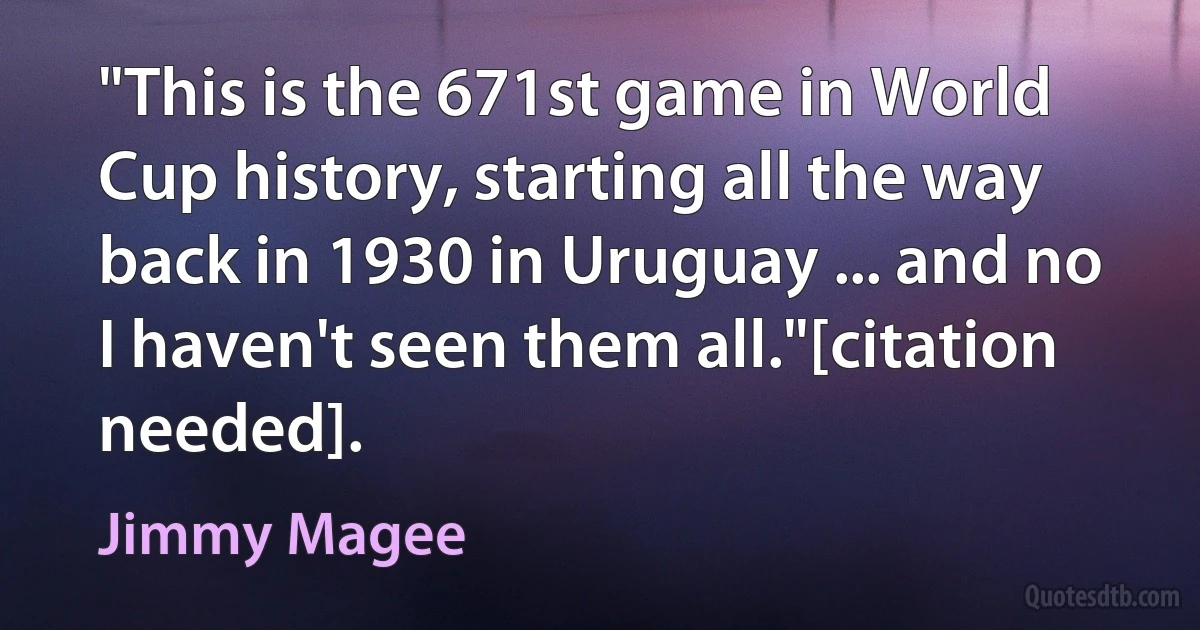 "This is the 671st game in World Cup history, starting all the way back in 1930 in Uruguay ... and no I haven't seen them all."[citation needed]. (Jimmy Magee)