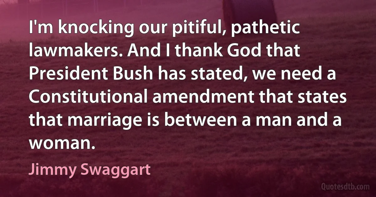 I'm knocking our pitiful, pathetic lawmakers. And I thank God that President Bush has stated, we need a Constitutional amendment that states that marriage is between a man and a woman. (Jimmy Swaggart)