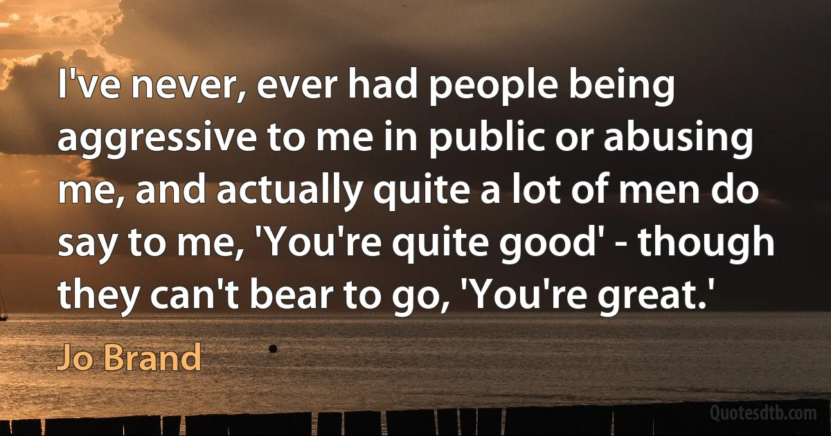 I've never, ever had people being aggressive to me in public or abusing me, and actually quite a lot of men do say to me, 'You're quite good' - though they can't bear to go, 'You're great.' (Jo Brand)