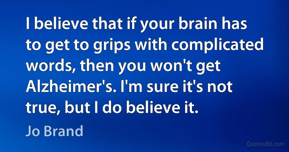 I believe that if your brain has to get to grips with complicated words, then you won't get Alzheimer's. I'm sure it's not true, but I do believe it. (Jo Brand)