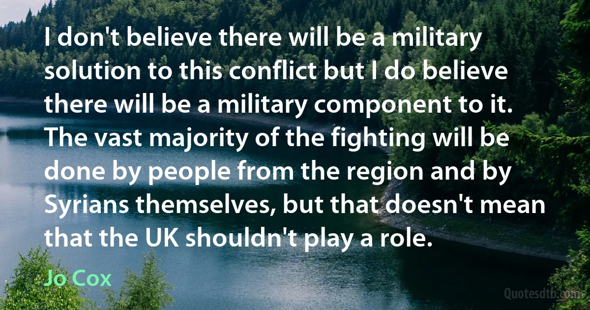 I don't believe there will be a military solution to this conflict but I do believe there will be a military component to it. The vast majority of the fighting will be done by people from the region and by Syrians themselves, but that doesn't mean that the UK shouldn't play a role. (Jo Cox)