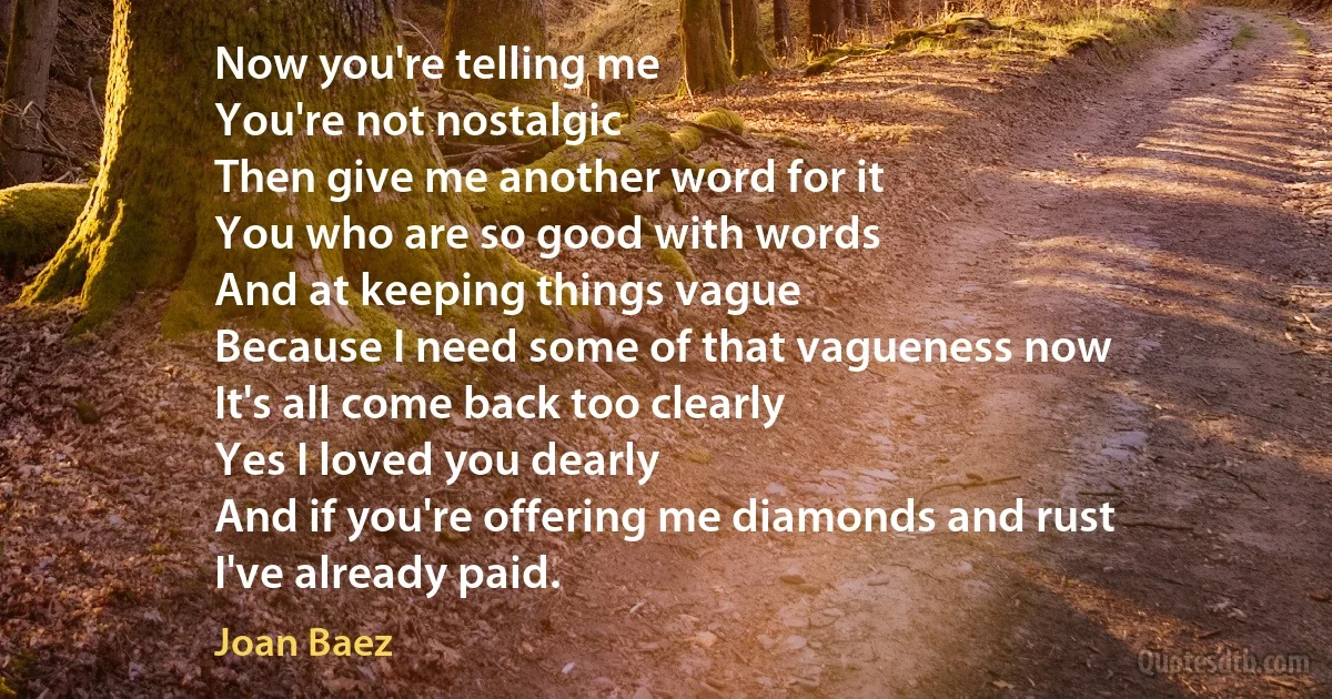 Now you're telling me
You're not nostalgic
Then give me another word for it
You who are so good with words
And at keeping things vague
Because I need some of that vagueness now
It's all come back too clearly
Yes I loved you dearly
And if you're offering me diamonds and rust
I've already paid. (Joan Baez)