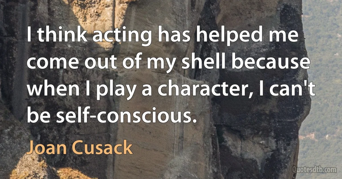 I think acting has helped me come out of my shell because when I play a character, I can't be self-conscious. (Joan Cusack)