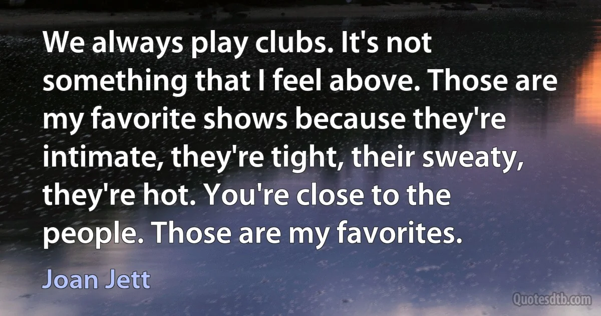 We always play clubs. It's not something that I feel above. Those are my favorite shows because they're intimate, they're tight, their sweaty, they're hot. You're close to the people. Those are my favorites. (Joan Jett)