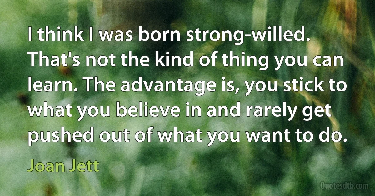 I think I was born strong-willed. That's not the kind of thing you can learn. The advantage is, you stick to what you believe in and rarely get pushed out of what you want to do. (Joan Jett)