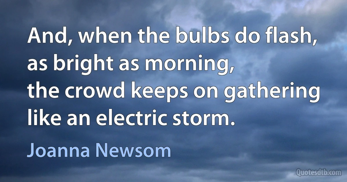 And, when the bulbs do flash,
as bright as morning,
the crowd keeps on gathering
like an electric storm. (Joanna Newsom)