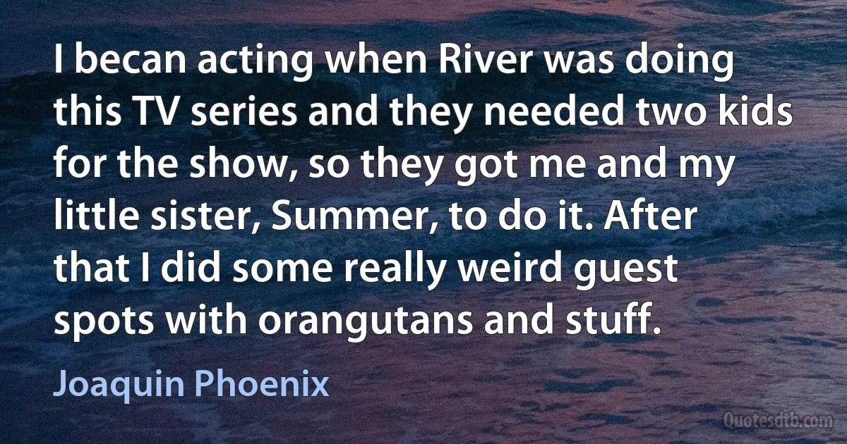 I becan acting when River was doing this TV series and they needed two kids for the show, so they got me and my little sister, Summer, to do it. After that I did some really weird guest spots with orangutans and stuff. (Joaquin Phoenix)