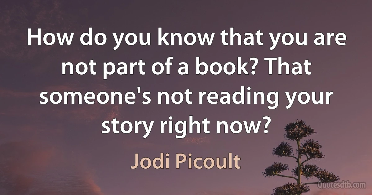 How do you know that you are not part of a book? That someone's not reading your story right now? (Jodi Picoult)