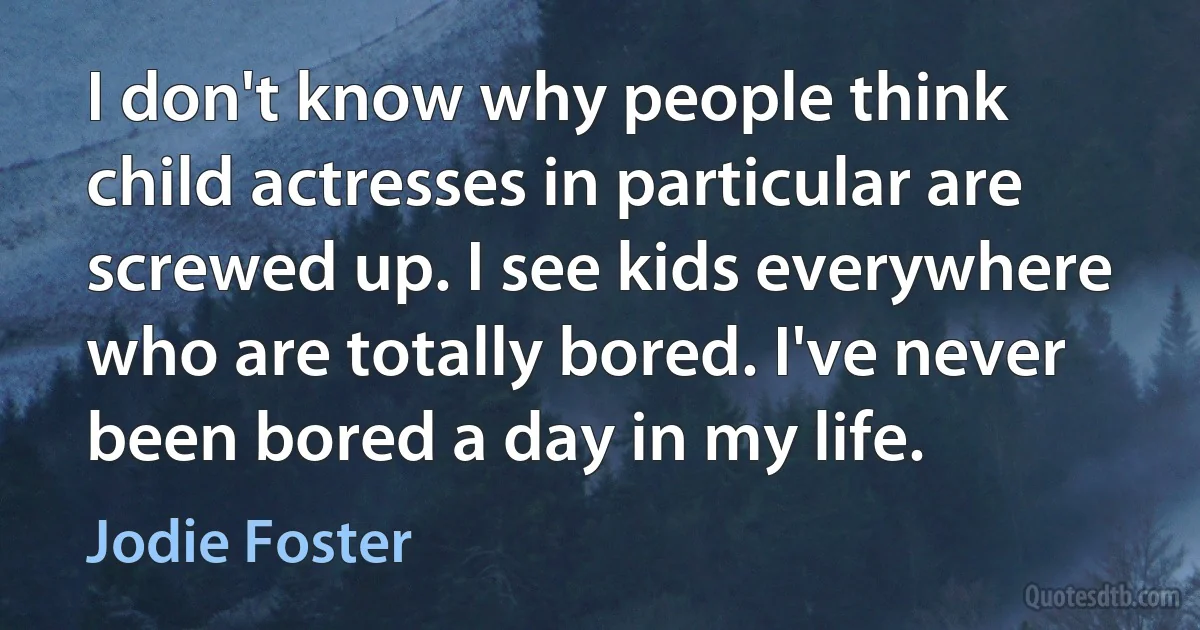 I don't know why people think child actresses in particular are screwed up. I see kids everywhere who are totally bored. I've never been bored a day in my life. (Jodie Foster)