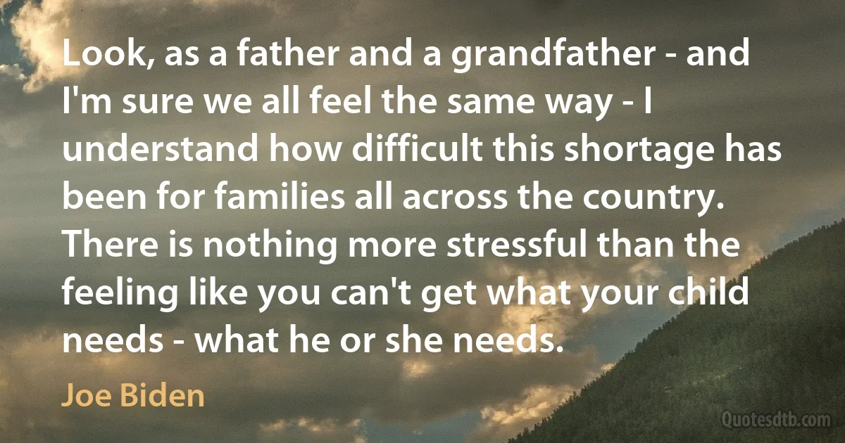 Look, as a father and a grandfather - and I'm sure we all feel the same way - I understand how difficult this shortage has been for families all across the country. There is nothing more stressful than the feeling like you can't get what your child needs - what he or she needs. (Joe Biden)