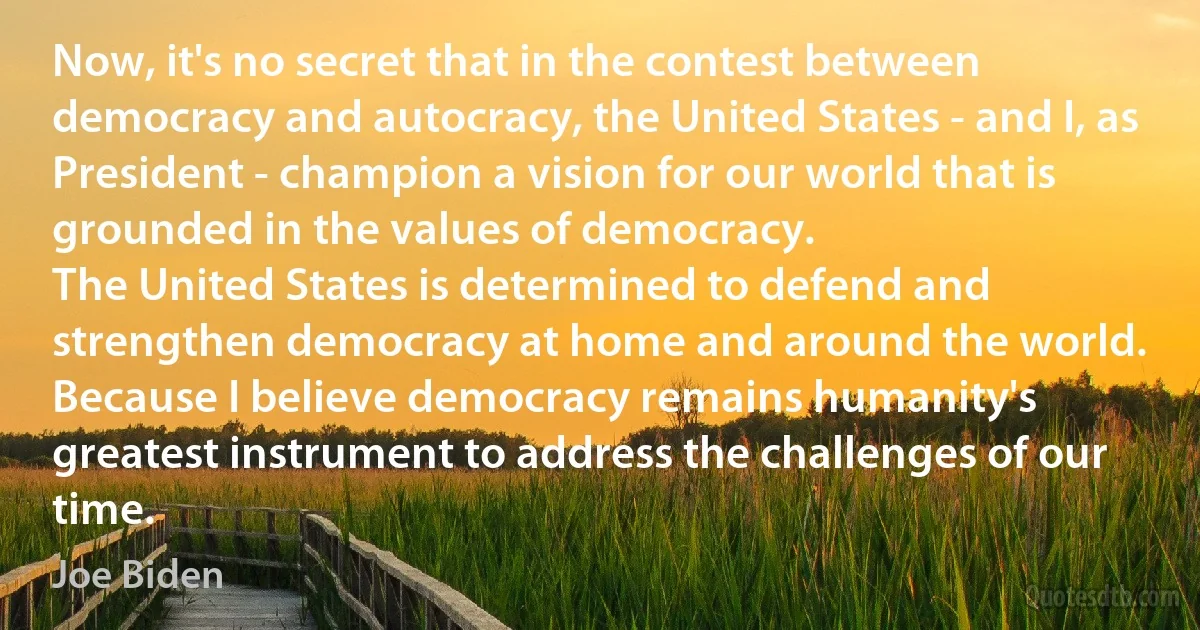 Now, it's no secret that in the contest between democracy and autocracy, the United States - and I, as President - champion a vision for our world that is grounded in the values of democracy.
The United States is determined to defend and strengthen democracy at home and around the world. Because I believe democracy remains humanity's greatest instrument to address the challenges of our time. (Joe Biden)