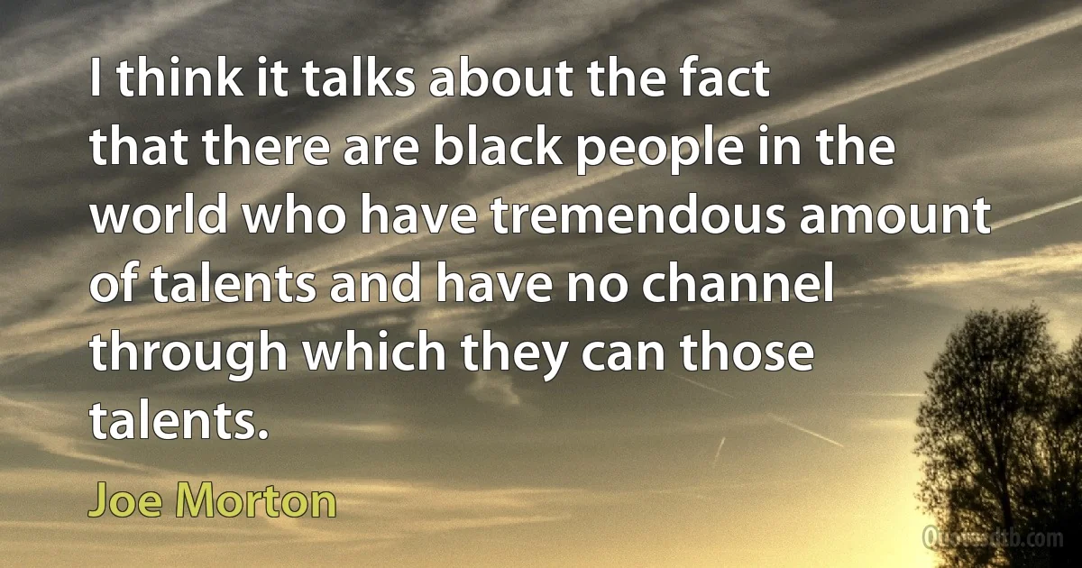 I think it talks about the fact that there are black people in the world who have tremendous amount of talents and have no channel through which they can those talents. (Joe Morton)