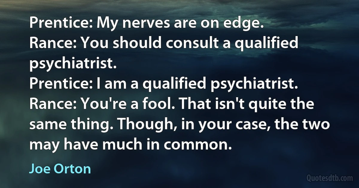 Prentice: My nerves are on edge.
Rance: You should consult a qualified psychiatrist.
Prentice: I am a qualified psychiatrist.
Rance: You're a fool. That isn't quite the same thing. Though, in your case, the two may have much in common. (Joe Orton)