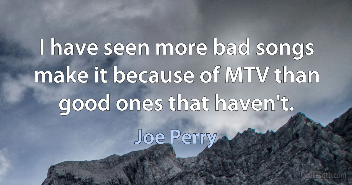 I have seen more bad songs make it because of MTV than good ones that haven't. (Joe Perry)