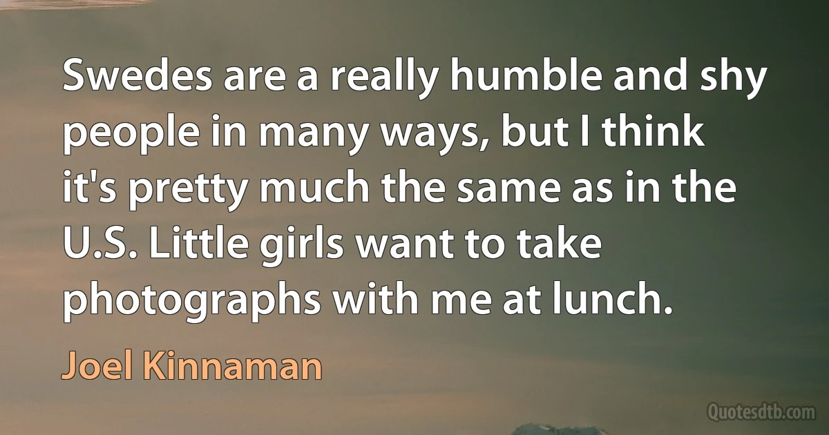 Swedes are a really humble and shy people in many ways, but I think it's pretty much the same as in the U.S. Little girls want to take photographs with me at lunch. (Joel Kinnaman)