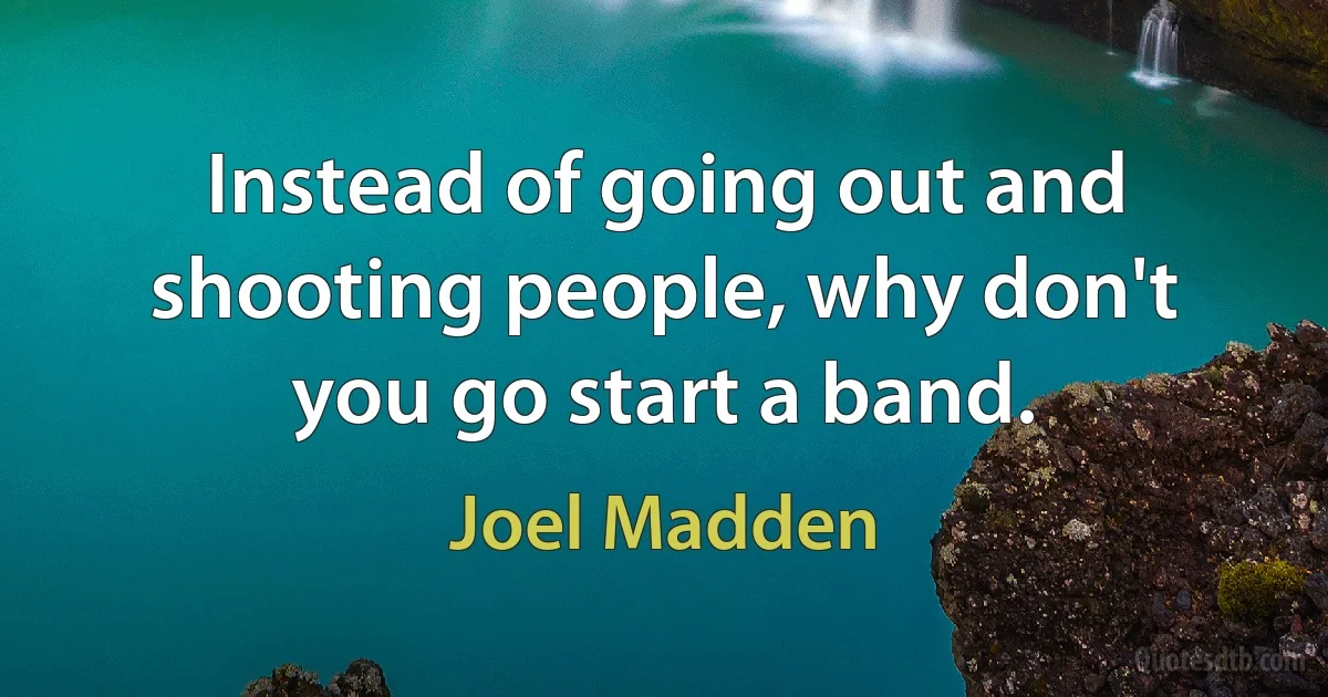 Instead of going out and shooting people, why don't you go start a band. (Joel Madden)