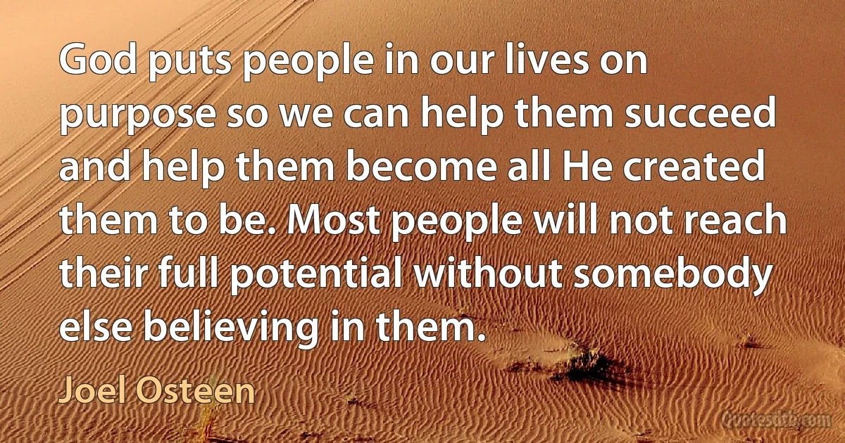 God puts people in our lives on purpose so we can help them succeed and help them become all He created them to be. Most people will not reach their full potential without somebody else believing in them. (Joel Osteen)