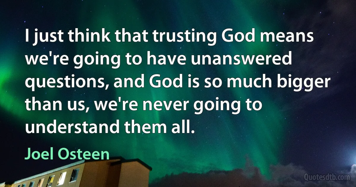 I just think that trusting God means we're going to have unanswered questions, and God is so much bigger than us, we're never going to understand them all. (Joel Osteen)