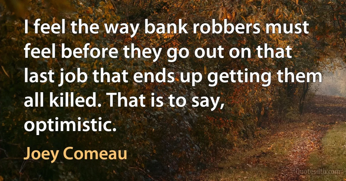 I feel the way bank robbers must feel before they go out on that last job that ends up getting them all killed. That is to say, optimistic. (Joey Comeau)