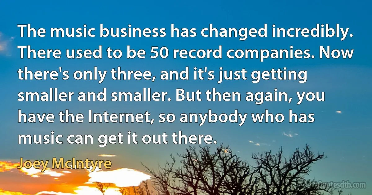 The music business has changed incredibly. There used to be 50 record companies. Now there's only three, and it's just getting smaller and smaller. But then again, you have the Internet, so anybody who has music can get it out there. (Joey McIntyre)