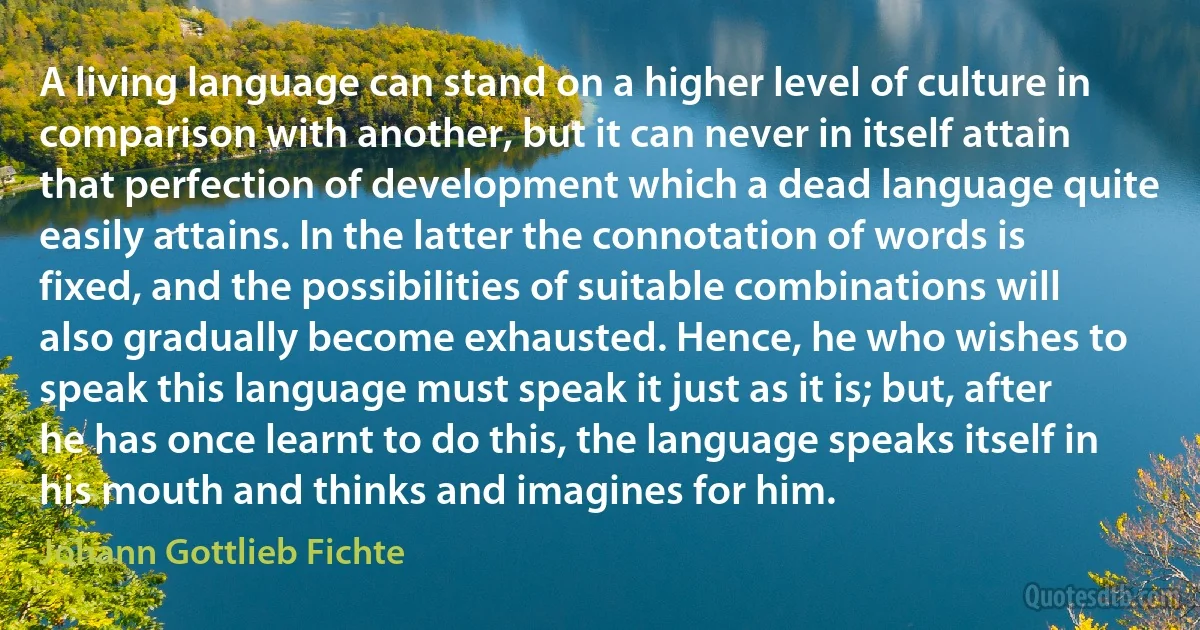 A living language can stand on a higher level of culture in comparison with another, but it can never in itself attain that perfection of development which a dead language quite easily attains. In the latter the connotation of words is fixed, and the possibilities of suitable combinations will also gradually become exhausted. Hence, he who wishes to speak this language must speak it just as it is; but, after he has once learnt to do this, the language speaks itself in his mouth and thinks and imagines for him. (Johann Gottlieb Fichte)