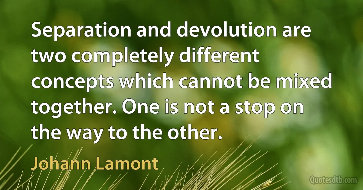 Separation and devolution are two completely different concepts which cannot be mixed together. One is not a stop on the way to the other. (Johann Lamont)