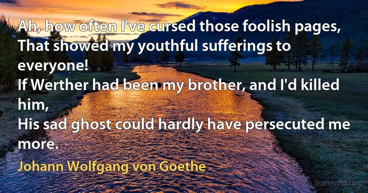 Ah, how often I've cursed those foolish pages,
That showed my youthful sufferings to everyone!
If Werther had been my brother, and I'd killed him,
His sad ghost could hardly have persecuted me more. (Johann Wolfgang von Goethe)