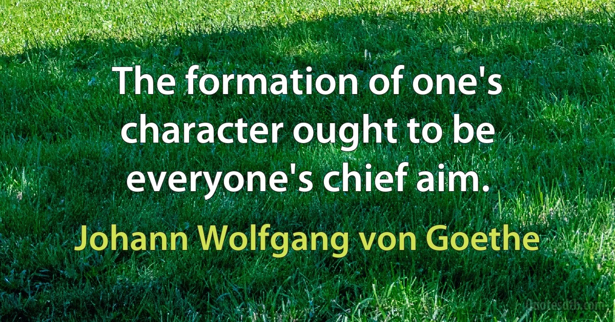 The formation of one's character ought to be everyone's chief aim. (Johann Wolfgang von Goethe)