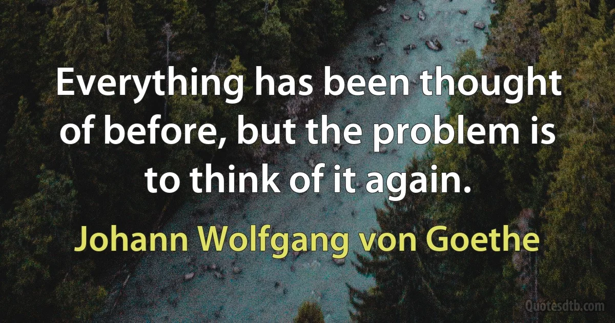 Everything has been thought of before, but the problem is to think of it again. (Johann Wolfgang von Goethe)