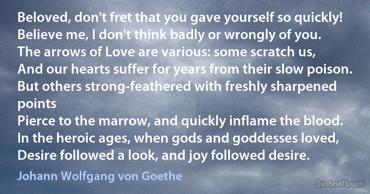 Beloved, don't fret that you gave yourself so quickly!
Believe me, I don't think badly or wrongly of you.
The arrows of Love are various: some scratch us,
And our hearts suffer for years from their slow poison.
But others strong-feathered with freshly sharpened points
Pierce to the marrow, and quickly inflame the blood.
In the heroic ages, when gods and goddesses loved,
Desire followed a look, and joy followed desire. (Johann Wolfgang von Goethe)