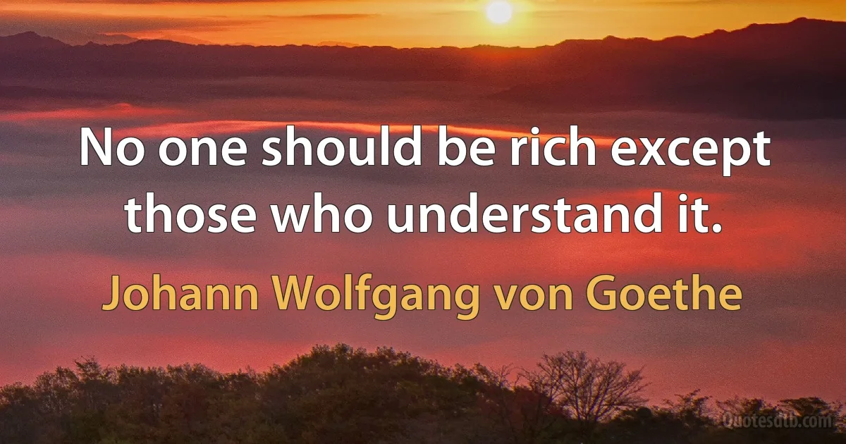 No one should be rich except those who understand it. (Johann Wolfgang von Goethe)