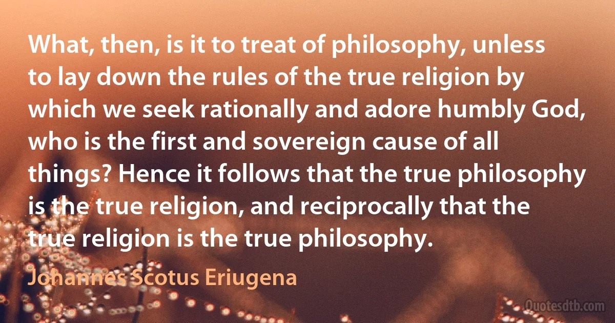 What, then, is it to treat of philosophy, unless to lay down the rules of the true religion by which we seek rationally and adore humbly God, who is the first and sovereign cause of all things? Hence it follows that the true philosophy is the true religion, and reciprocally that the true religion is the true philosophy. (Johannes Scotus Eriugena)