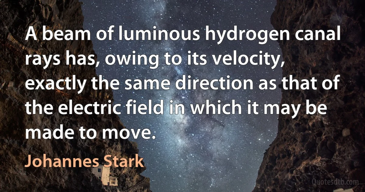 A beam of luminous hydrogen canal rays has, owing to its velocity, exactly the same direction as that of the electric field in which it may be made to move. (Johannes Stark)