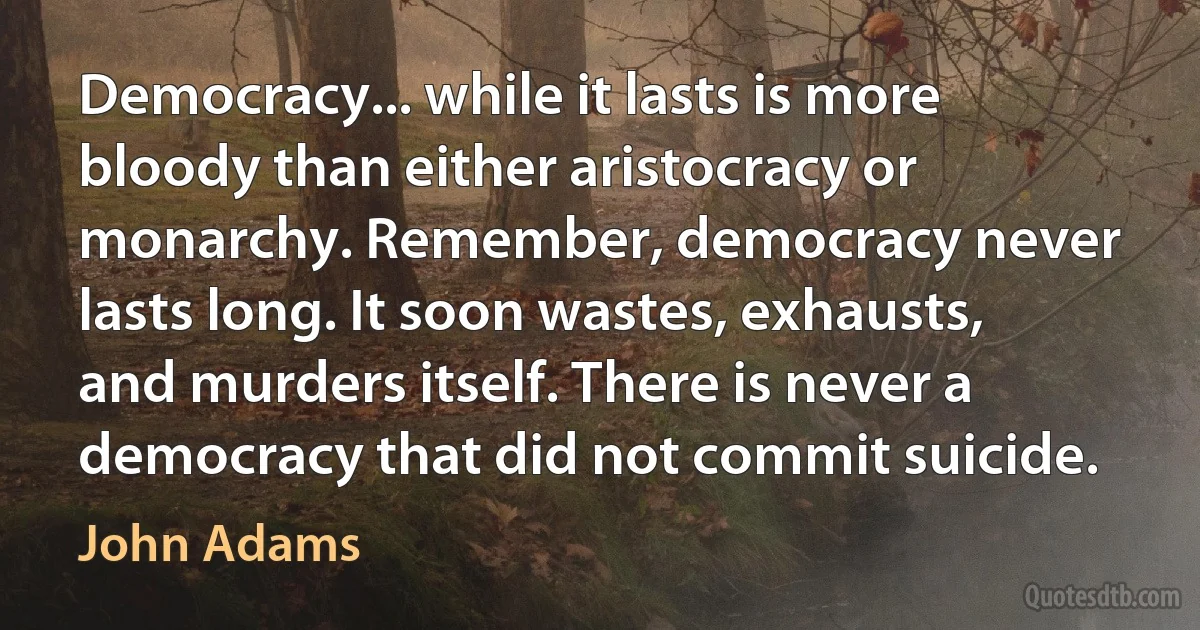 Democracy... while it lasts is more bloody than either aristocracy or monarchy. Remember, democracy never lasts long. It soon wastes, exhausts, and murders itself. There is never a democracy that did not commit suicide. (John Adams)