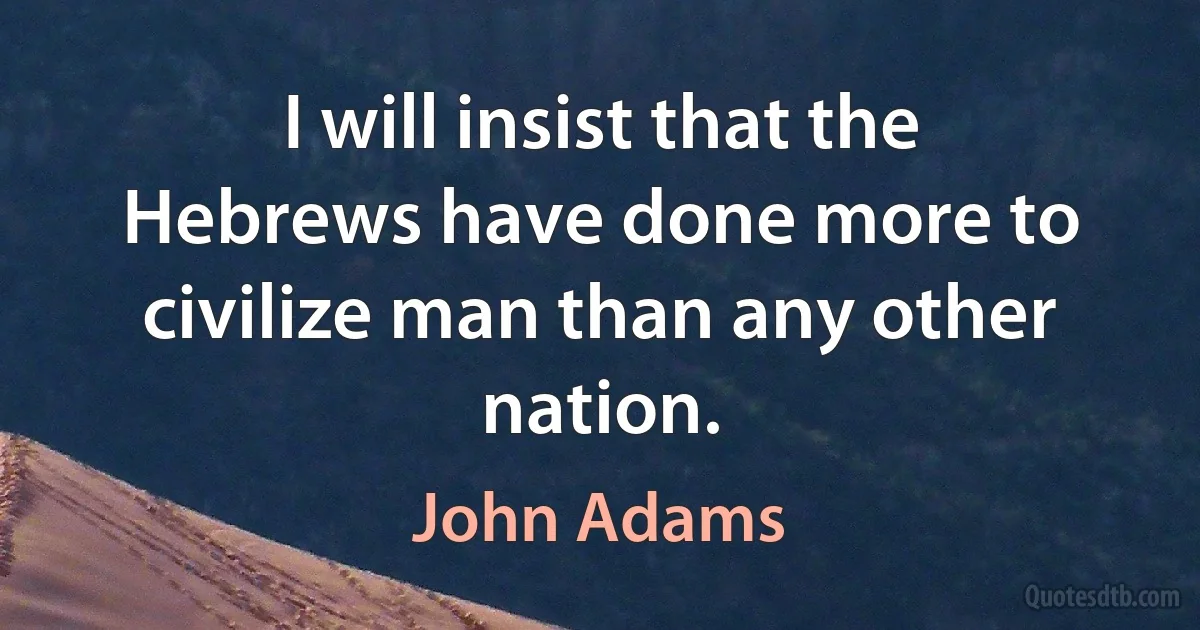 I will insist that the Hebrews have done more to civilize man than any other nation. (John Adams)