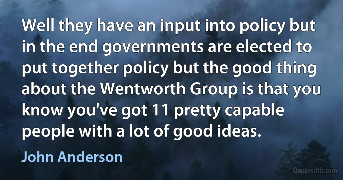 Well they have an input into policy but in the end governments are elected to put together policy but the good thing about the Wentworth Group is that you know you've got 11 pretty capable people with a lot of good ideas. (John Anderson)