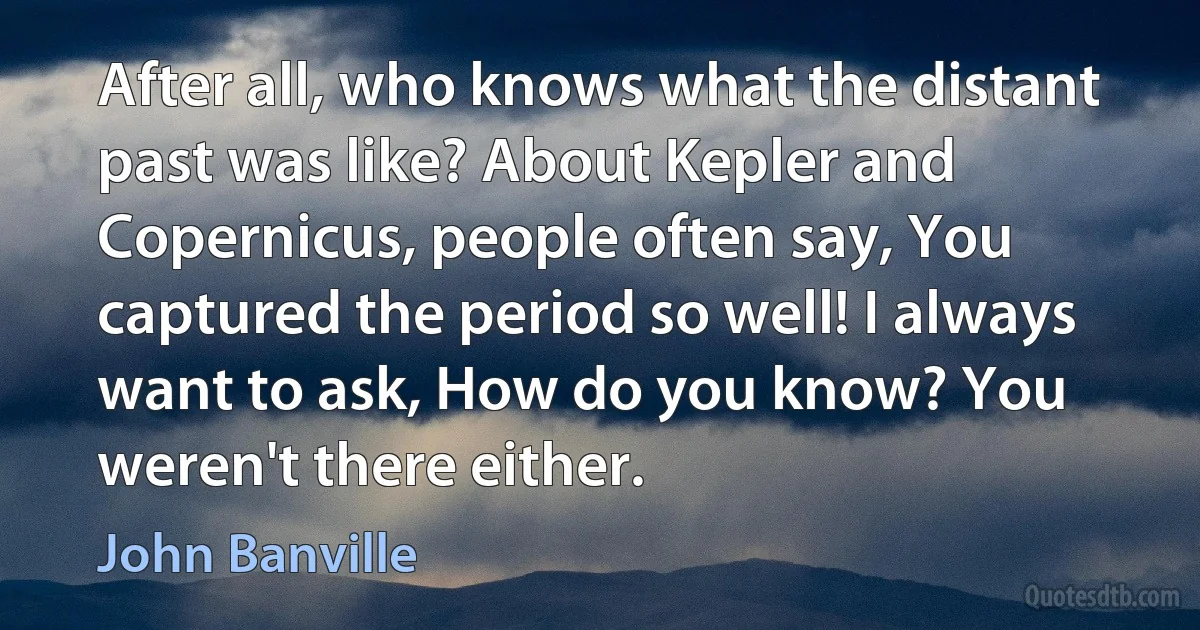 After all, who knows what the distant past was like? About Kepler and Copernicus, people often say, You captured the period so well! I always want to ask, How do you know? You weren't there either. (John Banville)