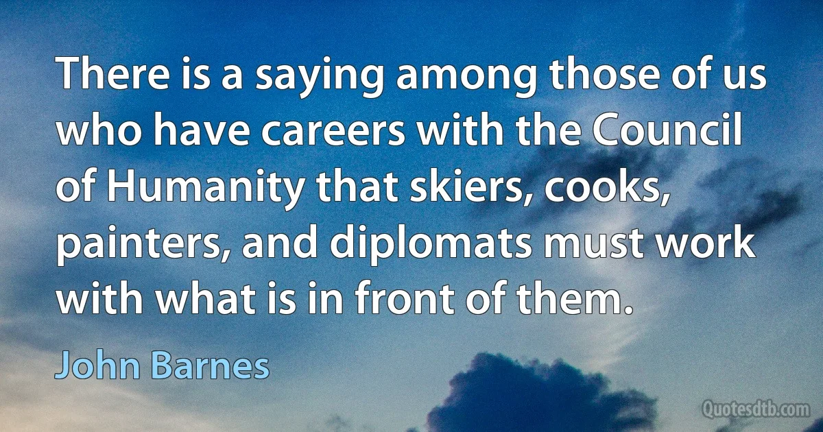 There is a saying among those of us who have careers with the Council of Humanity that skiers, cooks, painters, and diplomats must work with what is in front of them. (John Barnes)