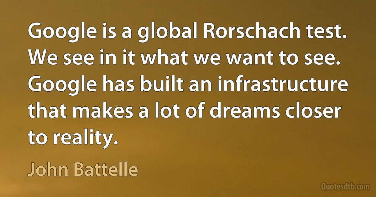 Google is a global Rorschach test. We see in it what we want to see. Google has built an infrastructure that makes a lot of dreams closer to reality. (John Battelle)