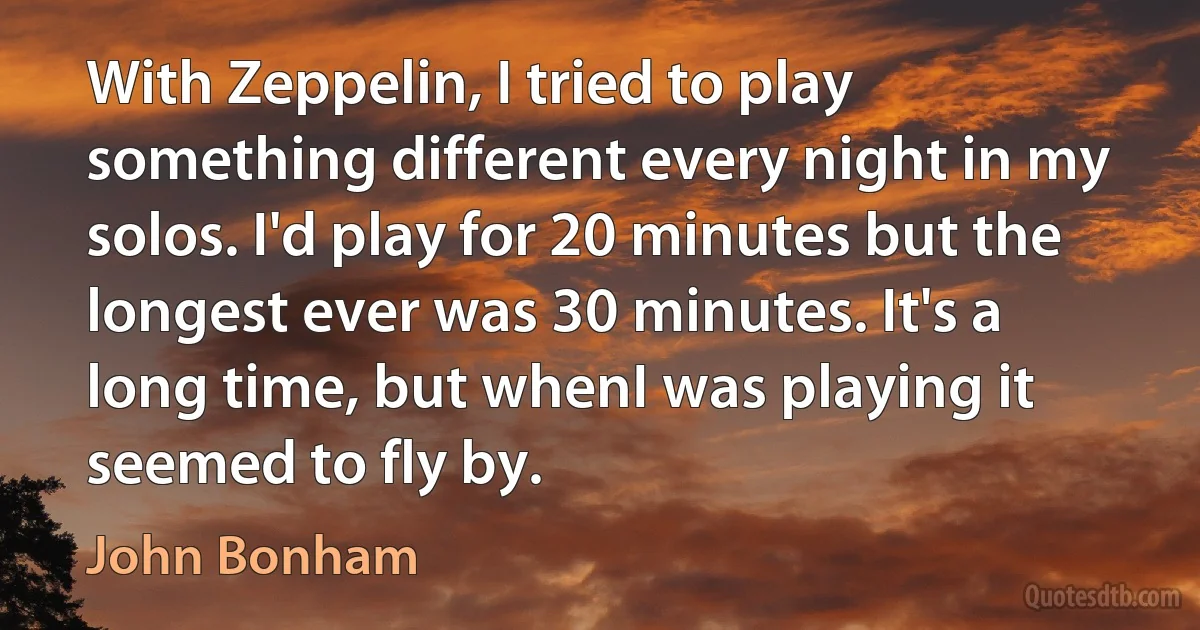 With Zeppelin, I tried to play something different every night in my solos. I'd play for 20 minutes but the longest ever was 30 minutes. It's a long time, but whenI was playing it seemed to fly by. (John Bonham)