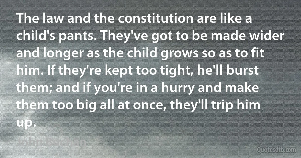 The law and the constitution are like a child's pants. They've got to be made wider and longer as the child grows so as to fit him. If they're kept too tight, he'll burst them; and if you're in a hurry and make them too big all at once, they'll trip him up. (John Buchan)