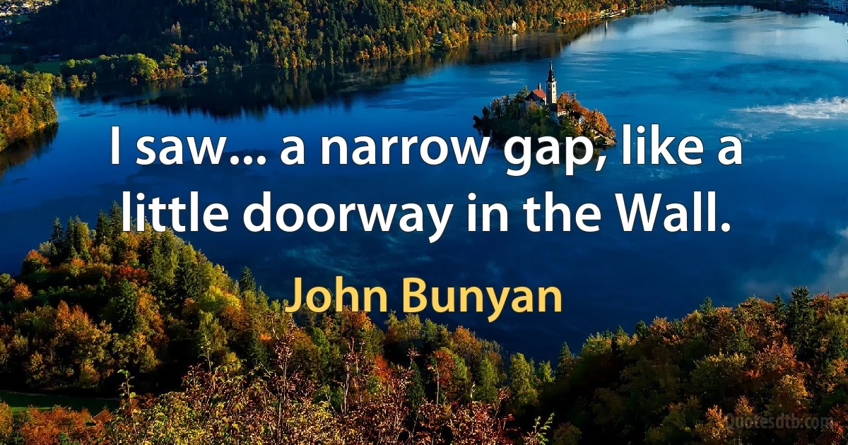 I saw... a narrow gap, like a little doorway in the Wall. (John Bunyan)