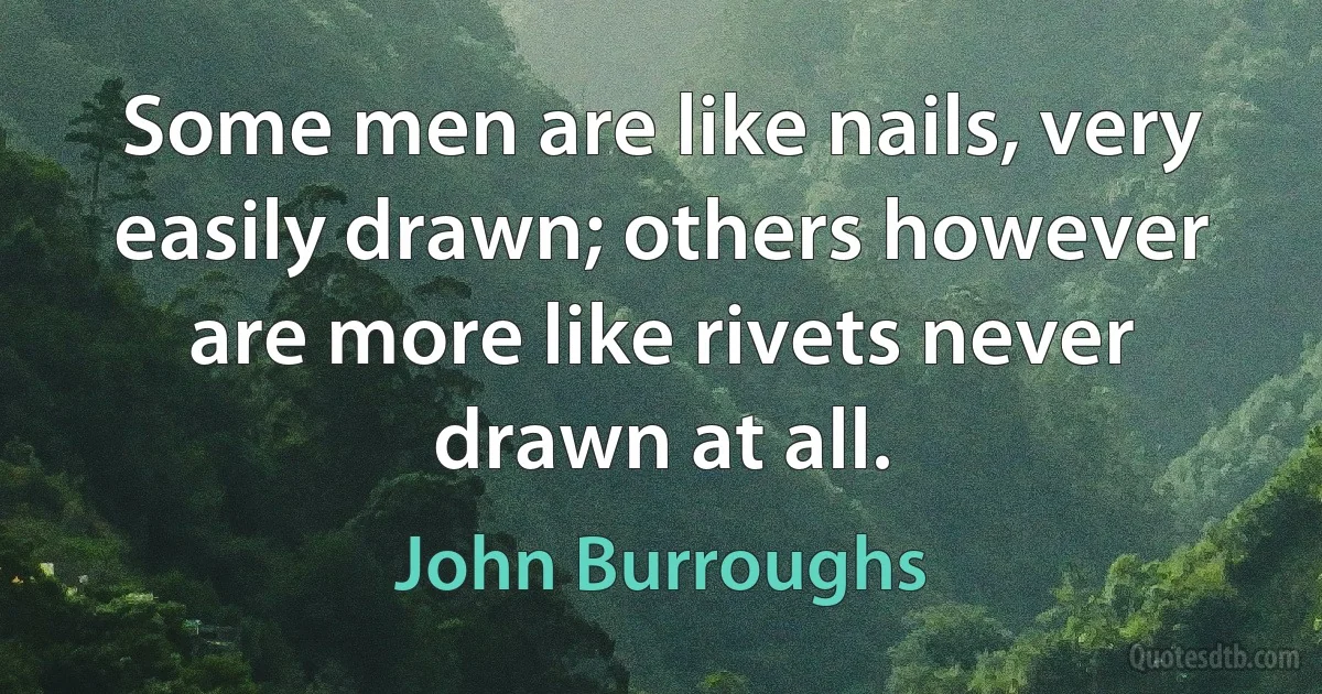 Some men are like nails, very easily drawn; others however are more like rivets never drawn at all. (John Burroughs)